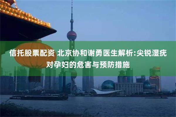 信托股票配资 北京协和谢勇医生解析:尖锐湿疣对孕妇的危害与预防措施