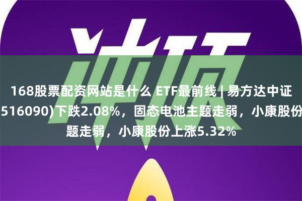 168股票配资网站是什么 ETF最前线 | 易方达中证新能源ETF(516090)下跌2.08%，固态电池主题走弱，小康股份上涨5.32%