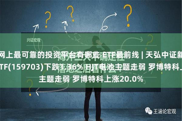 网上最可靠的投资平台有哪些 ETF最前线 | 天弘中证新材料主题ETF(159703)下跌1.36% HJT电池主题走弱 罗博特科上涨20.0%