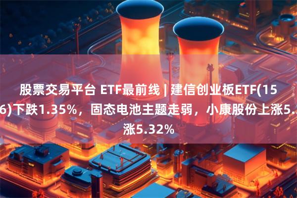 股票交易平台 ETF最前线 | 建信创业板ETF(159956)下跌1.35%，固态电池主题走弱，小康股份上涨5.32%