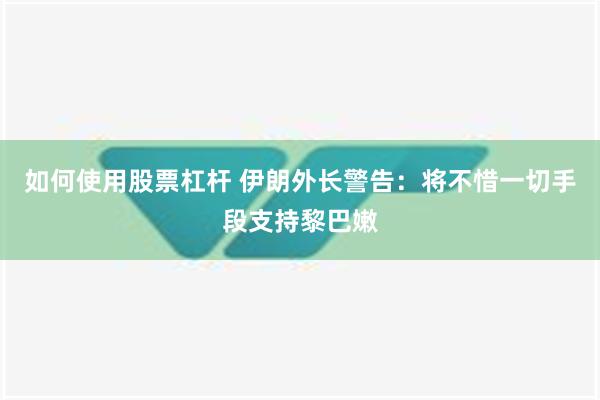 如何使用股票杠杆 伊朗外长警告：将不惜一切手段支持黎巴嫩