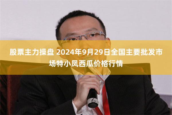 股票主力操盘 2024年9月29日全国主要批发市场特小凤西瓜价格行情