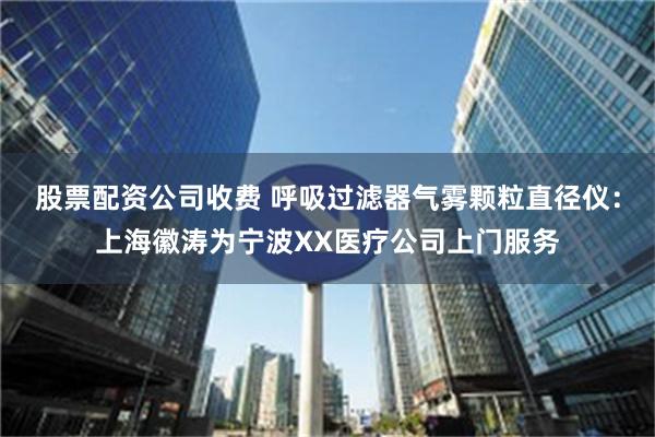 股票配资公司收费 呼吸过滤器气雾颗粒直径仪：上海徽涛为宁波XX医疗公司上门服务