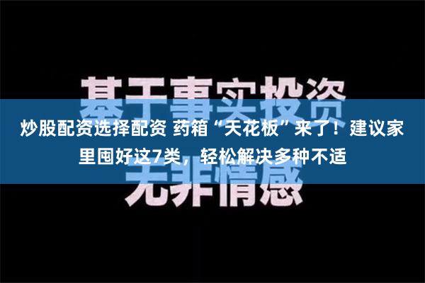 炒股配资选择配资 药箱“天花板”来了！建议家里囤好这7类，轻松解决多种不适