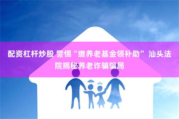 配资杠杆炒股 警惕“缴养老基金领补助” 汕头法院揭秘养老诈骗骗局