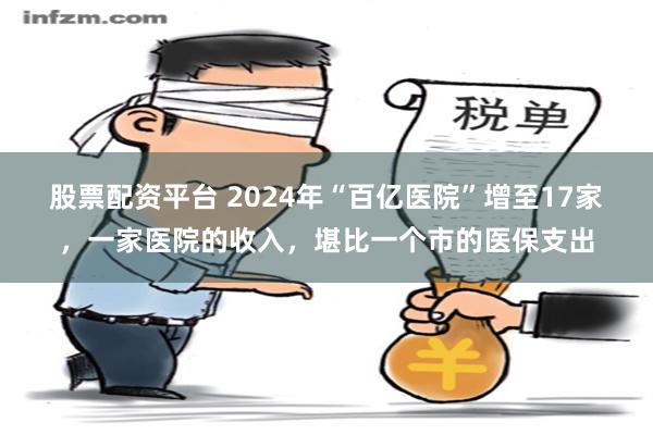 股票配资平台 2024年“百亿医院”增至17家，一家医院的收入，堪比一个市的医保支出