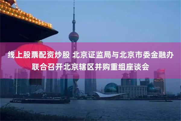 线上股票配资炒股 北京证监局与北京市委金融办联合召开北京辖区并购重组座谈会