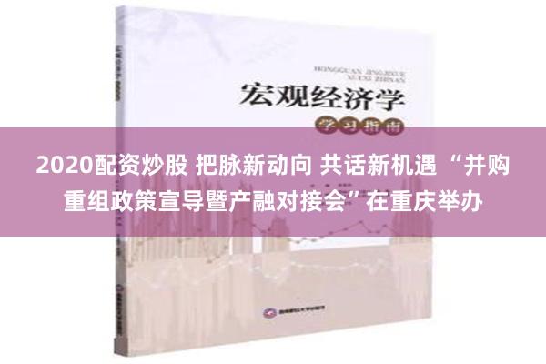 2020配资炒股 把脉新动向 共话新机遇 “并购重组政策宣导暨产融对接会”在重庆举办