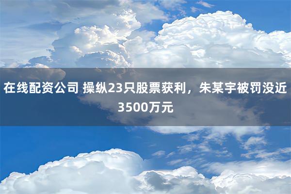 在线配资公司 操纵23只股票获利，朱某宇被罚没近3500万元