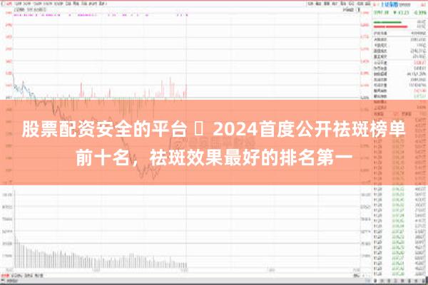 股票配资安全的平台 ​2024首度公开祛斑榜单前十名，祛斑效果最好的排名第一