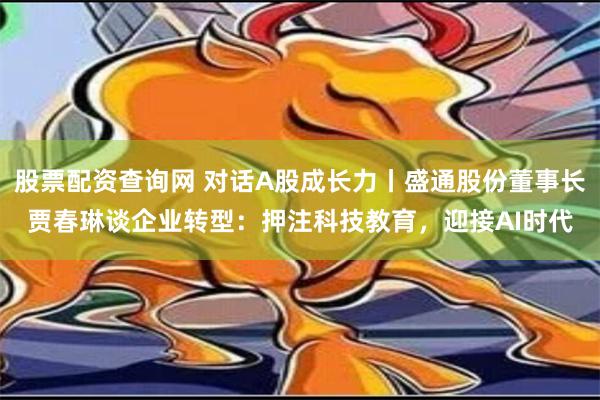 股票配资查询网 对话A股成长力丨盛通股份董事长贾春琳谈企业转型：押注科技教育，迎接AI时代