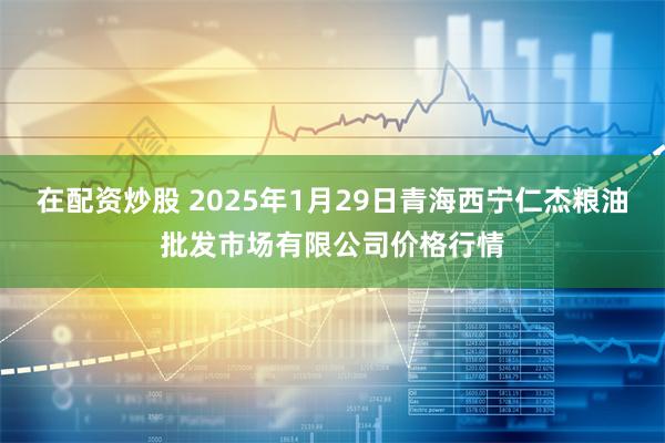 在配资炒股 2025年1月29日青海西宁仁杰粮油批发市场有限公司价格行情