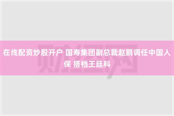 在线配资炒股开户 国寿集团副总裁赵鹏调任中国人保 搭档王廷科